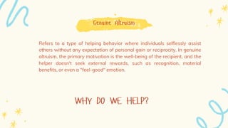 WHY DO WE HELP?
Genuine Altruism
Refers to a type of helping behavior where individuals selflessly assist
others without any expectation of personal gain or reciprocity. In genuine
altruism, the primary motivation is the well-being of the recipient, and the
helper doesn't seek external rewards, such as recognition, material
benefits, or even a "feel-good" emotion.
 