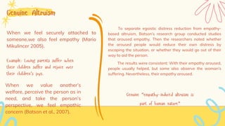 Genuine Altruism
When we feel securely attached to
someone,we also feel empathy (Mario
Mikulincer 2005).
Example: Loving parents suffer when
their children suffer and rejoice over
their children’s joys.
When we value another’s
welfare, perceive the person as in
need, and take the person’s
perspective, we feel empathic
concern (Batson et al., 2007).
To separate egoistic distress reduction from empathy-
based altruism, Batson’s research group conducted studies
that aroused empathy. Then the researchers noted whether
the aroused people would reduce their own distress by
escaping the situation, or whether they would go out of their
way to aid the person.
The results were consistent: With their empathy aroused,
people usually helped, but some also observe the woman’s
suffering. Nevertheless, their empathy aroused.
Genuine “empathy-induced altruism is
part of human nature”
 
