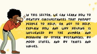 In this sector, we can learn how to
identify circumstances that prompt
people to help, or not to help.
Explain how and why helping is
influenced by the number and
behavior of other bystanders, by
mood states, and by traits and
values.
 