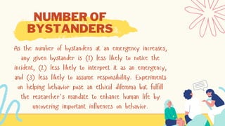 As the number of bystanders at an emergency increases,
any given bystander is (1) less likely to notice the
incident, (2) less likely to interpret it as an emergency,
and (3) less likely to assume responsibility. Experiments
on helping behavior pose an ethical dilemma but fulfill
the researcher's mandate to enhance human life by
uncovering important influences on behavior.
NUMBER OF
BYSTANDERS
 