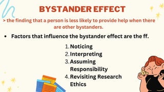 BYSTANDER EFFECT
> the finding that a person is less likely to provide help when there
are other bystanders.
Factors that influence the bystander effect are the ff.
Noticing
Interpreting
Assuming
Responsibility
Revisiting Research
Ethics
1.
2.
3.
4.
 