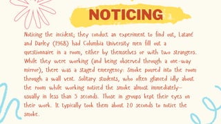NOTICING
Noticing the incident; they conduct an experiment to find out, Latané
and Darley (1968) had Columbia University men fill out a
questionnaire in a room, either by themselves or with two strangers.
While they were working (and being observed through a one-way
mirror), there was a staged emergency: Smoke poured into the room
through a wall vent. Solitary students, who often glanced idly about
the room while working noticed the smoke almost immediately—
usually in less than 5 seconds. Those in groups kept their eyes on
their work. It typically took them about 20 seconds to notice the
smoke.
 