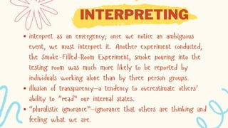 INTERPRETING
interpret as an emergency; once we notice an ambiguous
event, we must interpret it. Another experiment conducted,
the Smoke-Filled-Room Experiment, smoke pouring into the
testing room was much more likely to be reported by
individuals working alone than by three person groups.
illusion of transparency—a tendency to overestimate others’
ability to “read” our internal states.
“pluralistic ignorance”—ignorance that others are thinking and
feeling what we are.
 
