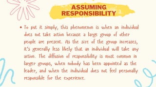 ASSUMING
RESPONSIBILITY
To put it simply, this phenomenon is when an individual
does not take action because a large group of other
people are present. As the size of the group increases,
it’s generally less likely that an individual will take any
action. The diffusion of responsibility is most common in
larger groups, when nobody has been appointed as the
leader, and when the individual does not feel personally
responsible for the experience.
 