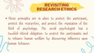 REVISITING
RESEARCH ETHICS
These principles are in place to protect the participant,
protect the researcher, and protect the reputation of the
field of psychology. The social psychologist has a
twofold ethical obligation: to protect the participants and
to enhance human welfare by discovering influences upon
human behavior.
 