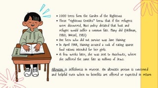 2000 trees form the Garden of the Righteous
These “righteous Gentiles” knew that if the refugees
were discovered, Nazi policy dictated that host and
refugee would suffer a common fate. Many did (Hellman,
1980; Wiesel, 1985)
One hero who did not survive was Jane Haining
In April 1944, Haining accused a cook of eating sparse
food rations intended for her girls.
A few weeks later, she was sent to Auschwitz, where
she suffered the same fate as millions of Jews.
Altruism is selfishness in reverse. An altruistic person is concerned
and helpful even when no benefits are offered or expected in return
 