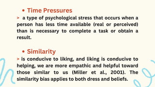 Time Pressures
Similarity
> a type of psychological stress that occurs when a
person has less time available (real or perceived)
than is necessary to complete a task or obtain a
result.
> is conducive to liking, and liking is conducive to
helping, we are more empathic and helpful toward
those similar to us (Miller et al., 2001). The
similarity bias applies to both dress and beliefs.
 
