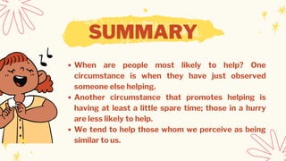 SUMMARY
When are people most likely to help? One
circumstance is when they have just observed
someone else helping.
Another circumstance that promotes helping is
having at least a little spare time; those in a hurry
are less likely to help.
We tend to help those whom we perceive as being
similar to us.
 