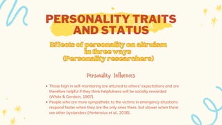 PERSONALITY TRAITS
AND STATUS
Personality Influences
Those high in self-monitoring are attuned to others’ expectations and are
therefore helpful if they think helpfulness will be socially rewarded
(White & Gerstein, 1987).
People who are more sympathetic to the victims in emergency situations
respond faster when they are the only ones there, but slower when there
are other bystanders (Hortensius et al., 2016).
Effectsofpersonalityonaltruism
Effectsofpersonalityonaltruism
inthreeways
inthreeways
(Personalityresearchers)
(Personalityresearchers)
 