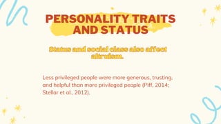 PERSONALITY TRAITS
AND STATUS
Less privileged people were more generous, trusting,
and helpful than more privileged people (Piff, 2014;
Stellar et al., 2012).
Statusandsocialclassalsoaffect
Statusandsocialclassalsoaffect
altruism.
altruism.
 