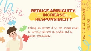 HOW
CAN
WE
INCREASE
HELPING?
REDUCE AMBIGUITY,
INCREASE
RESPONSIBILITY
Helping can increase if we can prompt people
to correctly interpret an incident and to
assume responsibility.
 