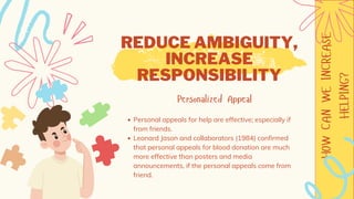 HOW
CAN
WE
INCREASE
HELPING?
REDUCE AMBIGUITY,
INCREASE
RESPONSIBILITY
Personalized Appeal
Personal appeals for help are effective; especially if
from friends.
Leonard Jason and collaborators (1984) confirmed
that personal appeals for blood donation are much
more effective than posters and media
announcements, if the personal appeals come from
friend.
 