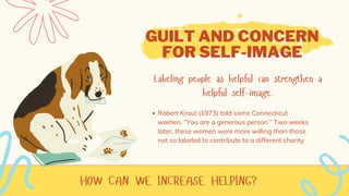 HOW CAN WE INCREASE HELPING?
GUILT AND CONCERN
FOR SELF-IMAGE
Labeling people as helpful can strengthen a
helpful self-image.
Robert Kraut (1973) told some Connecticut
women, “You are a generous person.” Two weeks
later, these women were more willing than those
not so labeled to contribute to a different charity
 