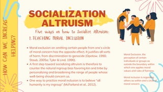 HOW
CAN
WE
INCREASE
HELPING?
TEACHING MORAL INCLUSION
Five ways on how to Socialize Altruism:
1.
Moral exclusion an omitting certain people from one’s circle
of moral concern has the opposite effect. It justifies all sorts
of harm, from discrimination to genocide (Opotow, 1990;
Staub, 2005a; Tyler & Lind, 1990).
A first step toward socializing altruism is therefore to
counter the natural ingroup bias favoring kin and tribe by
personalizing and broadening the range of people whose
well-being should concern us.
One way to practice moral inclusion is to believe “all
humanity is my ingroup” (McFarland et al., 2012).
SOCIALIZATION
ALTRUISM
Moral Exclusion, the
perception of certain
individuals or groups as
outside the boundary within
which one applies moral
values and rules of fairness.
Moral inclusion is regarding
others as within one’s circle of
moral concern.
 