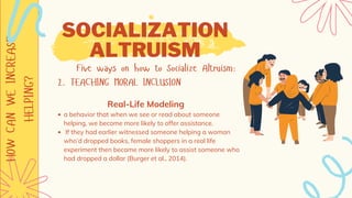 HOW
CAN
WE
INCREASE
HELPING? SOCIALIZATION
ALTRUISM
Five ways on how to Socialize Altruism:
2. TEACHING MORAL INCLUSION
a behavior that when we see or read about someone
helping, we become more likely to offer assistance.
If they had earlier witnessed someone helping a woman
who’d dropped books, female shoppers in a real life
experiment then became more likely to assist someone who
had dropped a dollar (Burger et al., 2014).
Real-Life Modeling
 