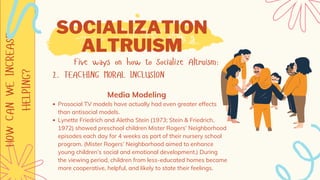 HOW
CAN
WE
INCREASE
HELPING? SOCIALIZATION
ALTRUISM
Five ways on how to Socialize Altruism:
2. TEACHING MORAL INCLUSION
Prosocial TV models have actually had even greater effects
than antisocial models.
Lynette Friedrich and Aletha Stein (1973; Stein & Friedrich,
1972) showed preschool children Mister Rogers’ Neighborhood
episodes each day for 4 weeks as part of their nursery school
program. (Mister Rogers’ Neighborhood aimed to enhance
young children’s social and emotional development.) During
the viewing period, children from less-educated homes became
more cooperative, helpful, and likely to state their feelings.
Media Modeling
 