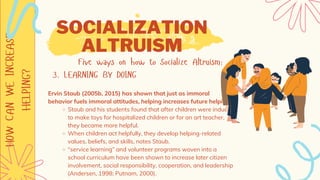 HOW
CAN
WE
INCREASE
HELPING? SOCIALIZATION
ALTRUISM
Five ways on how to Socialize Altruism:
3. LEARNING BY DOING
Staub and his students found that after children were induced
to make toys for hospitalized children or for an art teacher,
they became more helpful.
When children act helpfully, they develop helping-related
values, beliefs, and skills, notes Staub.
“service learning” and volunteer programs woven into a
school curriculum have been shown to increase later citizen
involvement, social responsibility, cooperation, and leadership
(Andersen, 1998; Putnam, 2000).
Ervin Staub (2005b, 2015) has shown that just as immoral
behavior fuels immoral attitudes, helping increases future helping.
 
