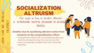 HOW
CAN
WE
INCREASE
HELPING? SOCIALIZATION
ALTRUISM
Five ways on how to Socialize Altruism:
4. ATTRIBUTING HELPFUL BEHAVIOR TO ALTRUISTIC
MOTIVES
Overjustification Effect is the result of bribing people to do
what they already like doing; they may then see their
actions as externally controlled rather than intrinsically
appealing.
Another clue to socializing altruism comes from
research on the overjustification effect:
 