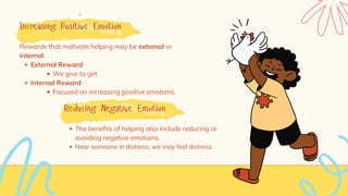 Increasing Positive Emotion
External Reward
We give to get
Internal Reward
Focused on increasing positive emotions.
Rewards that motivate helping may be external or
internal.
Reducing Negative Emotion
The benefits of helping also include reducing or
avoiding negative emotions.
Near someone in distress, we may feel distress.
 