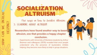HOW
CAN
WE
INCREASE
HELPING? SOCIALIZATION
ALTRUISM
Five ways on how to Socialize Altruism:
5. LEARNING ABOUT ALTRUISM
Experiments with University of Montana students by Arthur
Beaman and colleagues (1978) revealed that once people
understand why the presence of bystanders inhibits
helping, they become more likely to help in group situations.
Researchers have found another way to boost
altruism, one that provides a happy chapter
conclusion.
 