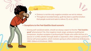 Guilt
Distress is not the only negative emotion we act to reduce.
Throughout recorded history, guilt has been a painful emotion
that people avoid and seek to relieve (Ty et al., 2017).
Exceptions to the Feel-Bad/Do-Good scenario
Among well-socialized adults, should we always expect to find the “feel-bad/do-
good” phenomenon? No. One negative mood, anger, produces anything but
compassion. Another exception is profound grief. People who suffer the loss of a
spouse or a child, whether through death or separation, often undergo a period of
intense self-preoccupation, which restrains giving to others (Aderman & Berkowitz,
1983; Gibbons & Wicklund, 1982).
 