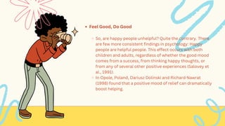 Feel Good, Do Good
So, are happy people unhelpful? Quite the contrary. There
are few more consistent findings in psychology: Happy
people are helpful people. This effect occurs with both
children and adults, regardless of whether the good mood
comes from a success, from thinking happy thoughts, or
from any of several other positive experiences (Salovey et
al., 1991).
In Opole, Poland, Dariusz Dolinski and Richard Nawrat
(1998) found that a positive mood of relief can dramatically
boost helping.
 