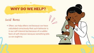 WHY DO WE HELP?
Social Norms
Often, we help others not because we have
calculated consciously that such behavior is
in our self-interest but because of a subtler
form of self-interest: because something tells
us we ought to.
 