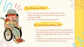 The Reciprocity Norm
One universal moral code is a reciprocity norm: To
those who help us, we should return help, not harm
(Gouldner, 1960).
We “invest” in others and expect dividends.
The Social-Responsibility Norm
The social-responsibility norm decrees that people
should help those who need help, without regard to
future exchanges (Berkowitz, 1972; Schwartz,
1975).
If a person on crutches drops a book, you honor the
social responsibility norm as you pick it up.
 