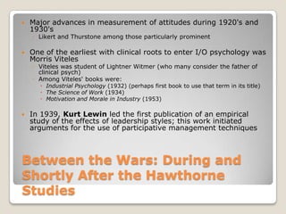    Major advances in measurement of attitudes during 1920's and
    1930's
    ◦ Likert and Thurstone among those particularly prominent

   One of the earliest with clinical roots to enter I/O psychology was
    Morris Viteles
    ◦ Viteles was student of Lightner Witmer (who many consider the father of
      clinical psych)
    ◦ Among Viteles' books were:
        Industrial Psychology (1932) (perhaps first book to use that term in its title)
        The Science of Work (1934)
        Motivation and Morale in Industry (1953)

   In 1939, Kurt Lewin led the first publication of an empirical
    study of the effects of leadership styles; this work initiated
    arguments for the use of participative management techniques



Between the Wars: During and
Shortly After the Hawthorne
Studies
 