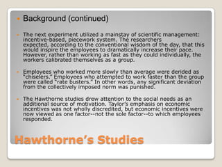    Background (continued)
   The next experiment utilized a mainstay of scientific management:
    incentive-based, piecework system. The researchers
    expected, according to the conventional wisdom of the day, that this
    would inspire the employees to dramatically increase their pace.
    However, rather than working as fast as they could individually, the
    workers calibrated themselves as a group.

   Employees who worked more slowly than average were derided as
    ―chiselers.‖ Employees who attempted to work faster than the group
    were called ―rate busters.‖ In other words, any significant deviation
    from the collectively imposed norm was punished.

   The Hawthorne studies drew attention to the social needs as an
    additional source of motivation. Taylor’s emphasis on economic
    incentives was not wholly discredited, but economic incentives were
    now viewed as one factor--not the sole factor--to which employees
    responded.



Hawthorne’s Studies
 