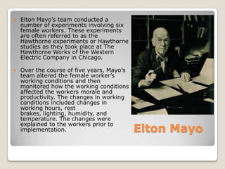    Elton Mayo’s team conducted a
    number of experiments involving six
    female workers. These experiments
    are often referred to as the
    Hawthorne experiments or Hawthorne
    studies as they took place at The
    Hawthorne Works of the Western
    Electric Company in Chicago.

   Over the course of five years, Mayo’s
    team altered the female worker’s
    working conditions and then
    monitored how the working conditions
    affected the workers morale and
    productivity. The changes in working
    conditions included changes in
    working hours, rest
    brakes, lighting, humidity, and
    temperature. The changes were
    explained to the workers prior to
    implementation.                         Elton Mayo
 