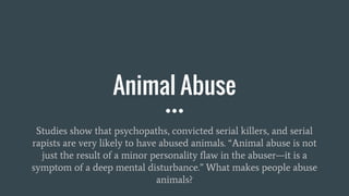 Animal Abuse
Studies show that psychopaths, convicted serial killers, and serial
rapists are very likely to have abused animals. “Animal abuse is not
just the result of a minor personality flaw in the abuser—it is a
symptom of a deep mental disturbance.” What makes people abuse
animals?
 