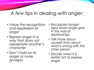 A few tips in dealing with anger:
• Value the recognition
and expression of
anger
• Express anger in a
way that does not
assassinate another’s
character
• Don’t hold on to
anger or nurse
grudges
• Recognize danger
signs when anger gets
in the way of
relationships
• Talk more about
yourself than about
what is wrong with the
other person
• Decide when it is
better not to express
anger
 