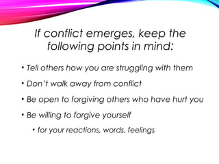 If conflict emerges, keep the
following points in mind:
• Tell others how you are struggling with them
• Don’t walk away from conflict
• Be open to forgiving others who have hurt you
• Be willing to forgive yourself
• for your reactions, words, feelings
 