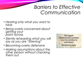 Barriers to Effective
Communication
• Hearing only what you want to
hear
• Being overly concerned about
getting your
point across
• Silently rehearsing what you will
say as you are “listening”
• Becoming overly defensive
• Making assumptions about the
other person without checking
them out
 