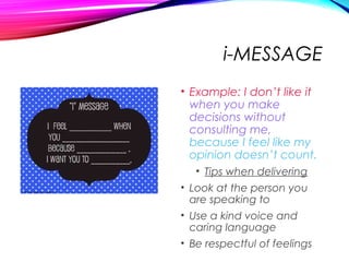 i-MESSAGE
• Example: I don’t like it
when you make
decisions without
consulting me,
because I feel like my
opinion doesn’t count.
• Tips when delivering
• Look at the person you
are speaking to
• Use a kind voice and
caring language
• Be respectful of feelings
 