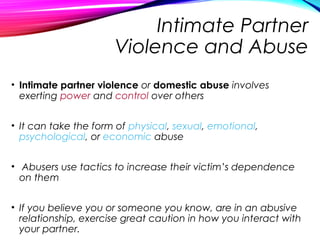 Intimate Partner
Violence and Abuse
• Intimate partner violence or domestic abuse involves
exerting power and control over others
• It can take the form of physical, sexual, emotional,
psychological, or economic abuse
• Abusers use tactics to increase their victim’s dependence
on them
• If you believe you or someone you know, are in an abusive
relationship, exercise great caution in how you interact with
your partner.
 