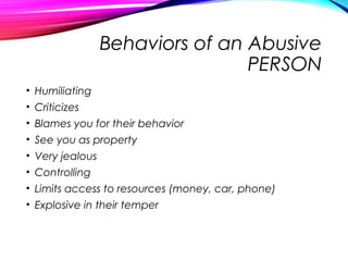Behaviors of an Abusive
PERSON
• Humiliating
• Criticizes
• Blames you for their behavior
• See you as property
• Very jealous
• Controlling
• Limits access to resources (money, car, phone)
• Explosive in their temper
 