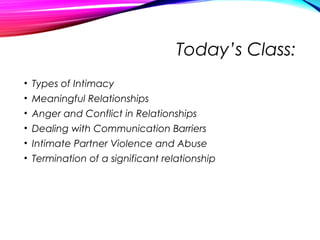 Today’s Class:
• Types of Intimacy
• Meaningful Relationships
• Anger and Conflict in Relationships
• Dealing with Communication Barriers
• Intimate Partner Violence and Abuse
• Termination of a significant relationship
 
