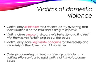 Victims of domestic
violence
• Victims may rationalize their choice to stay by saying that
their situation is not so bad and is likely to improve
• Victims often excuse their partner’s behavior and find fault
with themselves for bringing about the abuse
• Victims may have legitimate concerns for their safety and
the safety of their loved ones if they leave
• College counseling centers, community agencies, and
hotlines offer services to assist victims of intimate partner
abuse
 