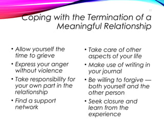 Coping with the Termination of a
Meaningful Relationship
• Allow yourself the
time to grieve
• Express your anger
without violence
• Take responsibility for
your own part in the
relationship
• Find a support
network
• Take care of other
aspects of your life
• Make use of writing in
your journal
• Be willing to forgive —
both yourself and the
other person
• Seek closure and
learn from the
experience
22
 