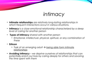 intimacy
• Intimate relationships are relatively long-lasting relationships in
which frequent interactions occur in various situations.
• Intimacy is a close emotional relationship characterized by a deep
level of caring for another person
• Types of intimacy shared with another person
• Emotional, intellectual, physical, spiritual, or any combination of
these
• Erikson
• Task of an emerging adult  being able form intimate
relationships
• Avoiding Intimacy – we deprive ourselves of relationships that can
potentially enrich our lives by caring deeply for others and savoring
the time spent with them
 