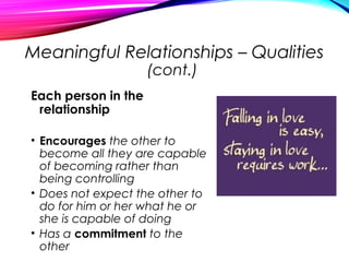 Meaningful Relationships – Qualities
(cont.)
Each person in the
relationship
• Encourages the other to
become all they are capable
of becoming rather than
being controlling
• Does not expect the other to
do for him or her what he or
she is capable of doing
• Has a commitment to the
other
 