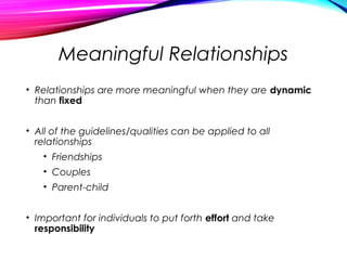 Meaningful Relationships
• Relationships are more meaningful when they are dynamic
than fixed
• All of the guidelines/qualities can be applied to all
relationships
• Friendships
• Couples
• Parent-child
• Important for individuals to put forth effort and take
responsibility
 