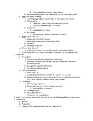 2. Flashbacks (feel as though they are back)
             iv. Re-enactment (may feel like they are back in the battle field); vivid
       c. And avoidance + numbing
               i. Avoiding anything that is a reminder to them about the trauma
              ii. Memory loss
                       1. Forgetting certain things about what happened
                       2. Can be accessed though. Can reinsert.
             iii. Adhedonia
                       1. Inability to enjoy things
             iv. Flat affect
                       1. Not displaying sadness or happiness (neutral)
       d. And Increased Arousal
               i. Exaggerated startled response
              ii. Decreased concentration/focusing on things
             iii. Insomnia
             iv. Irritability/outburst
       e. Greater than 1 month *
               i. If less than 1 month, then acute stress disorder is appropriate
       f. PTSD- typically a more chronic course with symptoms fluctuating over time *
4. Treatment
       a. Preventions
               i. Intervene as early as possible after the trauma
              ii. Designed for individuals that we know are going to be exposed to
                  traumatic events
             iii. Emergency responders, firemens,
             iv. Stress-innoculation training
       b. Early Interventions
               i. Short term CBT
              ii. Responding to the individual after the trauma has occurred
             iii. Example someone who gets in a car crash and immediately doing some
                  short term cognitive therapy to help them process
       c. Treatment
               i. CBT involving exposure
              ii. Exposing the person to things they are avoiding
                       1. Imaginal/direct exposures
             iii. Antidepressants
             iv. Relaxation therapy
              v. Treatment not very effective.
5. Aside: Some people says that OCD should be not part of Anxiety Disorder. Controversy.
6. In common:
       a. Anxiety
       b. Avoidance
       c. Exposure +/or antidepressants (first line treatments)
 