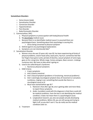 Somatofoam Disorders

      o Soma (means body)
      o Somatization Disorder
      o Conversion Disorder
      o Hypochondriasis
      o Pain Disorder
      o Body Dismorphic Disorder
   1. Commonalities ( MC)
         a. Physical symptoms or preoccupation with body/physical health
         b. No identifiable medical cause
         c. Because there is no identifiable medical cause it is assumed there are
            psychological basis. Something about their psychology is causing this.
                  i. Stress being converted to physical symptom
         d. Defend against any psychological explanations
         e. Symptoms are not intentionally fake*
   2. Somatization Disorder
         a. Women since she was 22 years old, now 30, has been experiencing all kinds of
            physical problems, severe head aches, back pains, hip hurt, sometimes feel like
            her fingers have gone numb, periods of diarehia, sexual symptom of some type,
            goes on for a long time. Whole range. Comes and goes. Been concern. Undergo
            numerous test. We have no idea what is going on.
         b. Used to be called Briquet’s Syndrome
                  i. Numerous physical symptoms
         c. DSM Criteria
                  i. 4 pain symptoms
                 ii. And 2 Gastro Intestinal
                iii. And 1 Sexual Symptom (problems in functioning, menstrual problems)
                iv. And 1 seemingly neurological symptom (loss of movement or sensation;
                     numbness, ringing in ear; something that sounds like there is a
                     neurological cause to it)
                 v. Must have started before age 30 *
                         1. Rational is that after age 30, one is getting older and more likely
                             to report these symptoms
                         2. Aside: A problem could with this diagnosis is that there could still
                             be medical conditions. Even the test is not identifying the medical
                             condition, it does not mean there is a psychological cause.
                         3. Longitudinal research, you also see people actually developing
                             medical conditions. Before 30, you are still young and trying to
                             fight it off, so you don’t see it. You do really see the medical
                             conditions later on.
         d. Treatment
 