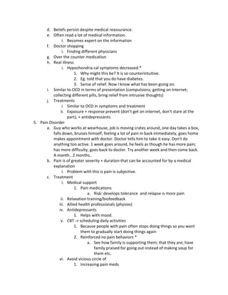 d. Beliefs persist despite medical reassurance.
       e. Often read a lot of medical information.
                i. Becomes expert on the information
       f. Doctor shopping
                i. Finding different physicians
       g. Over the counter medication
       h. Real illness
                i. Hypochondria cal symptoms decreased *
                       1. Why might this be? It is so counterintuitive.
                       2. Eg. told that you do have diabetes.
                       3. Sense of relief. Now I know what has been going on.
       i. Similar to OCD in terms of presentation (compulsions; getting on internet;
          collecting different pills, bring relief from intrusive thoughts)
       j. Treatments
                i. Similar to OCD in symptoms and treatment
               ii. Exposure + response prevent (don’t get on internet, don’t stare at the
                   part), + antidepressants.
5. Pain Disorder
       a. Guy who works at wearhouse, job is moving crates around, one day takes a box,
          falls down, bruises himself, feeling a lot of pain in back immediately, goes home
          makes appointment with doctor. Doctor tells him to take it easy. Don’t do
          anything too active. 1 week goes around, he feels as though he has more pain;
          has more difficulty, goes back to doctor. Try another week and then come back.
          A month.. 2 months..
       b. Pain is of greater severity + duration that can be accounted for by a medical
          explanation
                i. Problem with this is pain is subjective.
       c. Treatment
                i. Medical support
                       1. Pain medications
                               a. Risk: develops tolerance and relapse is more pain
               ii. Relaxation training/biofeedback
              iii. Allied health professionals (physios)
              iv. Antidepressants
                       1. Helps with mood.
               v. CBT -> scheduling daily activities
                       1. Because people with pain often stops doing things so you want
                           them to gradually start doing things again
                       2. Reinforced no pain behaviors *
                               a. See how family is supporting them; that they are; have
                                  family praised for going out instead of making soup for
                                  them etc.
              vi. Avoid vicious circle of
                       1. Increasing pain meds
 