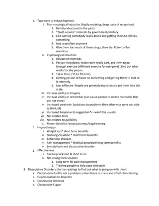 e. Two ways to induce hypnosis
                 i. Pharmacological induction (highly sedating; deep state of relaxation)
                        1. Barbiturates (used in the past)
                        2. “Truth serums” interests by government/military
                        3. Like Getting somebody really drunk and getting them to tell you
                            something
                        4. Not used often anymore
                        5. Give them too much of these drugs, they die. Potential for
                            overdose
                ii. Psychological induction
                        1. Relaxation methods
                        2. Person lying down, make room really dark, get them to go
                            through exercise (different exercise for everyone) ; find out what
                            works for the person.
                        3. Takes time. (15 to 20 mins)
                        4. Getting person to fixate on something and getting them to look at
                            it intensely.
                        5. Less effective. People are generally too stress to get them into this
                            state.
              iii. Increase ability to imagine
               iv. Increase ability to remember (can cause people to create memories that
                    are not there)
                v. Increased creativity. (solutions to problems they otherwise were not able
                    to think of)
               vi. Increased Response to suggestion*<- want this usually.
              vii. Not related to IQ
             viii. Not related to gullibility
               ix. More related to fantasy proness/daydreaming
       f. Hypnotherapy
                 i. Weight loss* short term benefits
                ii. Smoking cessation * short term benefits
              iii. Behavioral changes
               iv. Pain management * Medical procedure long term benefits
                v. Somatoform and dissociative disorder
       g. Effectiveness
                 i. Can help kickstart & short term
                ii. Not a long term solution
                        1. Long term for pain management
                        2. Training people to help cope with pain
3. Dissociative Disorders (do the readings to find out what is going on with them)
       a. Dissociation itself is not a problem unless there is stress and affects functioning
       b. Depersonalization Disorder
       c. Dissociative Amnesia
       d. Dissociative Fugue
 