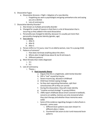 6. Dissociative Fugue
       a. Dissociative Amnesia + Flight + Adaption of a new Identity
                i. Forgetting you were a psychologist and going somewhere else and saying
                   you are a dentist
               ii. Lots of controversy
7. Dissociative Identity Disorder*
       a. Also known as multiple personality disorder
       b. Changed for couple of reasons is that there is a lot of dissociation that is
          occurring so they added in the word dissociative
       c. Personality was changed to identity, because it is usually just more than
          personality changing but identity (gender, age)
       d. Host Identity
                i. Alter A
               ii. Alter B
              iii. Alter C
       e. Person shifts (i.e I’m Laura, now I’m an elderly woman, now I’m a young child)
       f. Patterns of amnesia*
                i. Host does not know anything about the alters
               ii. Where alter A might know about B, but B not know A.
              iii. Different patterns
       g. More females than males diagnosed
                i. 3:1
               ii. 9:1
       h. Lots of controversy
                i. Theory –
                       1. Post traumatic theory
                               a. Argues that this is a legitimate, valid mental disorder
                               b. DID is “real” caused by trauma
                               c. Severe trauma (eg. abused) in childhood
                               d. Child have limited coping strategy
                               e. So they start separating themselves, split their
                                  consciousness off so they can survive
                               f. During this dissociation, they will create identity
                               g. “creative survival strategy” in young children
                               h. >90% report childhood abuse (more covered in textbook;
                                  concerns on validity; memory are only recovered when
                                  they start therapy and whether those memories were
                                  valid)
                               i. Some of the evidence regarding changes in alters/hosts is
                                  dramatic ; some cases
                                       i. Different brain patterns was even shown! In
                                          different alters / states
                                      ii. Countered! Got actors to do it and measured brain
                                          patterns
 
