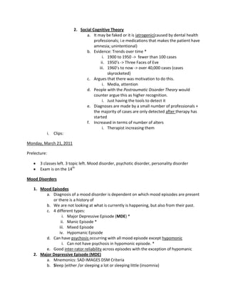 2. Social Cognitive Theory
                                  a. It may be faked or it is iatrogenic(caused by dental health
                                       professionals; i.e medications that makes the patient have
                                       amnesia; unintentional)
                                  b. Evidence: Trends over time *
                                            i. 1900 to 1950 -> fewer than 100 cases
                                           ii. 1950’s -> Three Faces of Eve
                                          iii. 1960’s to now -> over 40,000 cases (cases
                                               skyrocketed)
                                  c. Argues that there was motivation to do this.
                                            i. Media, attention
                                  d. People with the Postraumatic Disorder Theory would
                                       counter argue this as higher recognition.
                                            i. Just having the tools to detect it
                                  e. Diagnoses are made by a small number of professionals +
                                       the majority of cases are only detected after therapy has
                                       started
                                  f. Increased in terms of number of alters
                                            i. Therapist increasing them
              i.   Clips:

Monday, March 21, 2011

Prelecture:

       3 classes left. 3 topic left. Mood disorder, psychotic disorder, personality disorder
       Exam is on the 14th

Mood Disorders

   1. Mood Episodes
         a. Diagnosis of a mood disorder is dependent on which mood episodes are present
            or there is a history of
         b. We are not looking at what is currently is happening, but also from their past.
         c. 4 different types:
                  i. Major Depressive Episode (MDE) *
                 ii. Manic Episode *
                iii. Mixed Episode
                iv. Hypomanic Episode
         d. Can have psychosis occurring with all mood episode except hypomonic
                  i. Can not have psychosis in hypomonic episode. *
         e. Good inter-rator reliability across episodes with the exception of hypomanic
   2. Major Depressive Episode (MDE)
         a. Mnemonics: SAD IMAGES DSM Criteria
         b. Sleep (either /or sleeping a lot or sleeping little (insomnia)
 
